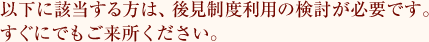 以下に該当する方は、後見制度利用の検討が必要です。すぐにでもご来所ください。
