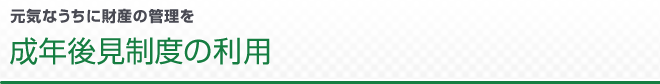 元気なうちに財産の管理を 成年後見制度の利用