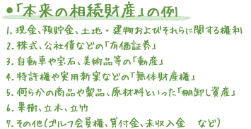 ●「本来の相続財産」の例 1.現金、預貯金、土地・建物およびそれらに関する権利 2.株式、公社債などの「有価証券」 3.自動車や宝石、美術品等の「動産」 4.特許権や実用新案などの「無体財産権」 5.何らかの商品や製品、原材料といった「棚卸し資産」 6.果樹、立木、立竹 7.その他（ゴルフ会員権、貸付金、未収入金　など）