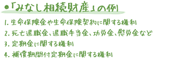 ●「みなし相続財産」の例 1.生命保険金や生命保険契約に関する権利 2.死亡退職金、退職手当金、功労金、慰労金など 3.定期金に関する権利 4.補償期間付定期金に関する権利