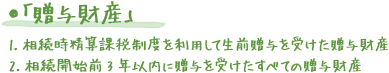 ●「贈与財産」 1.相続時精算課税制度を利用して生前贈与を受けた贈与財産 2.相続開始前3年以内に贈与を受けたすべての贈与財産