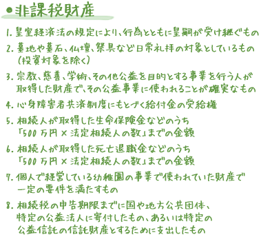 ●非課税財産 1.皇室経済法の規定により、行為とともに皇嗣が受け継ぐもの 2.墓地や墓石、仏壇、祭具など日常礼拝の対象としているもの （投資対象を除く） 3.宗教、慈善、学術、その他公益を目的とする事業を行う人が取得した財産で、その公益事業に使われることが確実なもの 4.心身障害者共済制度にもとづく給付金の受給権 5.相続人が取得した生命保険金などのうち「500万円×法定相続人の数」までの金額 6.相続人が取得した死亡退職金などのうち「500万円×法定相続人の数」までの金額 7.個人で経営している幼稚園の事業で使われていた財産で一定の要件を満たすもの 8.相続税の申告期限までに国や地方公共団体、特定の公益法人に寄付したもの、あるいは特定の公益信託の信託財産とするために支出したもの